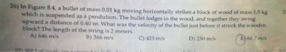 26) In Figure 8.4, a bullet of mass 0.01 kg moving horizontally strikes a block of wood of which is suspended as a pendulum. The bullet lodges in the wood, and together they swing upward a distance of 0.40 m. What was the velocity of the bullet just before it struck the wooden block? The length of thestringis2 meters. A) 646 m/s B) 366 m/s C)423 m/s D)250 m/s E) 66.7 m/s 667m-