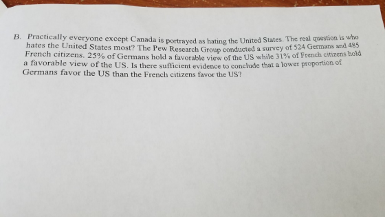 B. Practically everyone except Canada is portrayed as hating the United States. The real question is who hates the United States most? The Pew Research Group conducted a survey o f 524 Germans and 485 citizens hold a favorable view of the US. Is there sufficient evidence to conclude that a lower proportion of Germans favor the US than the French citizens favor the US?