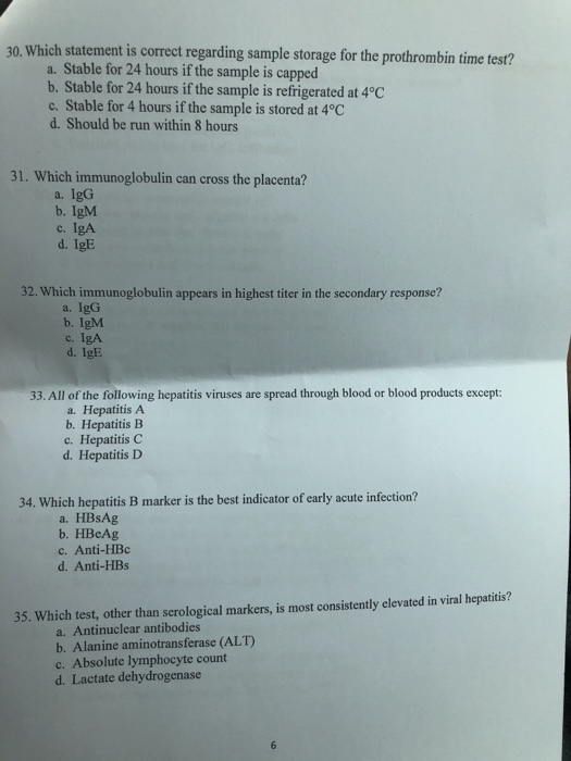 30. Which statement is correct regarding sample storage for the prothrombin time test? a. Stable for 24 hours if the sample is capped b. Stable for 24 hours if the sample is refrigerated at 4°C c. Stable for 4 hours if the sample is stored at 4°C d. Should be run within 8 hours 31. Which immunoglobulin can cross the placenta? a. IgG b. IgM c. IgA d. IgE 32. Which immunoglobulin appears in highest titer in the secondary response? a. IgG b. IgM c. IgA d. IgE 33. All of the following hepatitis viruses are spread through blood or blood products except: a. Hepatitis A b. Hepatitis B c. Hepatitis C d. Hepatitis D 34. Which hepatitis B marker is the best indicator of early acute infection? a. HBsAg b. HBcAg c. Anti-HBc d. Anti-HBs 35. Which test, other than serological markers, is most consistently elevated in viral hepatitis? a. Antinuclear antibodies b. Alanine aminotransferase (ALT) c. Absolute lymphocyte count d. Lactate dehydrogenase