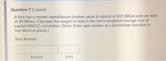 Question 7 (1 point) A firm has a market capitalization (market value of equity) of $15 Billion and net debt of $9 Billion. C