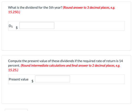What is the dividend for the 5th year? (Round answer to 3 decimal places, e.g. 15.250.) D5 $ Compute the present value of the