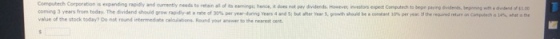 Computech Corporation is expanding rapidly and currently needs to retain all of ts corneg 3 years rom today. The dividend should Vow rapdrat .rate or 30% per yeanding seen 4 sed Si be ane, wear s, piwth show be , eran ione per rea ireene.d ten a csedech a value of the stock today? Do not round intermediate caloulstions Round your answer to the nearest cent eemings; hence, it dons not pay dividends. Howeve investors expedt Computech to begn paying Svders, bnginnng with a duidend of L.00 rat ithe