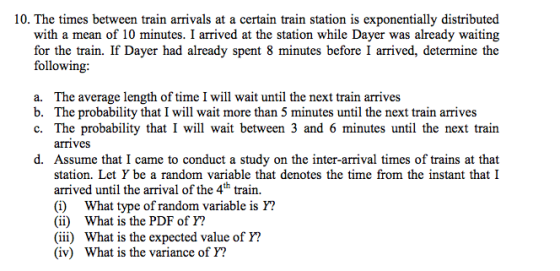 10. The times between train arrivals at a certain train station is exponentially distributed with a mean of 10 minutes. I arrived at the station while Dayer was already waiting for the train. If Dayer had already spent 8 minutes before I arrived, determine the following a. b. c· The average length of time I will wait until the next train arrives The probability that I will wait more than 5 minutes until the next train arrives The probability that I will wait between 3 and 6 minutes until the next train ariveS d. Assume that I came to conduct a study on the inter-arrival times of trains at that station. Let Y be a random variable that denotes the time from the instant that I arrived until the arrival of the 4th train. (i) What type of random variable is Y? (ii) What is the PDF of Y? (iii) What is the expected value of Y? (iv) What is the variance of Y?