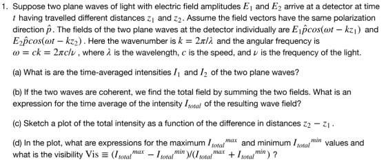 1. Suppose two plane waves of light with electric field amplitudes E1 and E2 arrive at a detector at time t having travelled different distances z1 and z2. Assume the field vectors have the same polarization direction p. The fields of the two plane waves at the detector individually are Eipcos(ot - kzi) and E.pcos(at-kz2 ) . Here the wavenumber is k-2πίλ and the angular frequency is ω ck-2πο:/v , where λ is the wavelength, с is the speed, and v is the frequency of the light. (a) What is are the time-averaged intensities /1 and /2 of the two plane waves? (b) If the two waves are coherent, we find the total field by summing the two fields. What is an expression for the time average of the intensity Lotal of the resulting wave field? (c) Sketch a plot of the total intensity as a function of the difference in distances z2 z (d) In the plot, what are expressions for the maximum ll and minimum Iotavalues and what is the visibility Vis Ξ (1 total,nax-I totalmun )/(1 totalmıax + 1 totalmi) ?