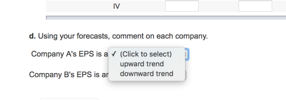 IV d. Using your forecasts, comment on each company. Company As EPS is a V (Click to select) Company Bs EPS is ar downward trend upward trend