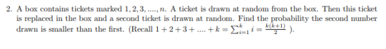 2. A box contains tickets marked 1,2,3, n. A ticket is drawn at random from the box. Then this ticket is replaced in the box and a second ticket is drawn at random. Find the probability the second number drawn is smaller than the first. (Recall 1 + 2 + 3 + + k-en! i k(k+1) ).