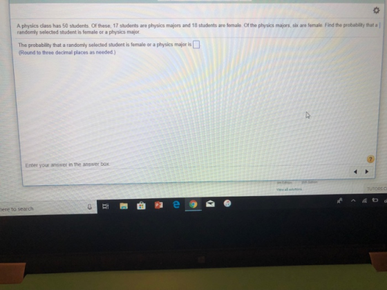 A physics class has 50 students. Of these, 17 students are physics majors and 18 students are female. Of the physics majors, six are female. Find the probability that a randomly selected student is female or a physics major The probability that a randomly selected student is female or a physics major is (Round to three decimal places as needed) Enter your answer in the answer box. ere to search