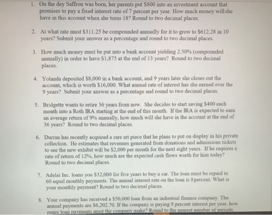 . On the day Saffron was born, her parents put $800 into an investment account that promises to pay a fixed interest rate of 7 percent per year. How much money will she have in this account when she turns 18? Round to two decimal places. 2. At what rate must $311.25 be compounded annually for it to grow to $612.28 in 10 years? Submit your answer as a percentage and round to two decimal places. How much money must be put into a bank account yielding 2.50% (compounded annually) in order to have $1,875 at the end of 13 years? Round to two decimal places 3, Yolanda deposited $8,000 in a bank account, and 9 years later she closes out the account, which is worth $16,000. What annual rate of interest has she earned over the 9 years? Submit your answer as a percentage and round to two decimal places 4. Bridgette wants to retire 36 years from now. She decides to start saving $400 each month into a Roth IRA starting at the end of this month. If the IRA is expected to earn an average return of 9% annually, how much will she have in the account at the end of 5. 36 years? Round to two decimal places 6. Durran has recently acquired a rare art piece that he plans to put on display in his private collection. He estimates that revenues generated from donations and admissions tickets to see the new exhibit will be $2,000 per month for the next eight years. If he requires a rate of return of 12%, how much are the expected cash flows worth for him today? Round to two decimal places. Adelai Inc. loans you $32,000 for five years to buy a car. The loan must be repaid in 60 equal monthly payments. The annual interest rate on the loan is 8percent. What is your monthly payment? Round to two decimal place 7. 8. Your company has received a $50.000 loan from an industrial finance company. The annual payments are $6,202.70. If the company is paying 9 percent interest per year, how many l oan payments must the company make? Round to the nearest number of periods