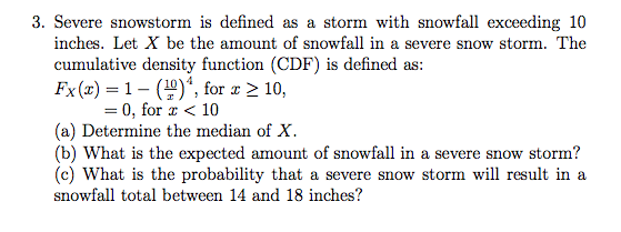 3. Severe snowstorm is defined as a storm with snowfall exceeding 10 inches. Let X be the amount of snowfall in a severe snow storm. The cumulative density function (CDF) is defined as: Ex (z) = 1-(Y)4, for 22 10, =0,for z < 10 (a) Determine the median of X. (b) What is the expected amount of snowfall in a severe snow storm? (c) What is the probability that a severe snow storm will result in a snowfall total between 14 and 18 inches?
