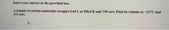 Enter your answer in the provided box. A sample of carbon monoxide occupies 6.64 L at 296.0 K and 739 torr. Find its volume a