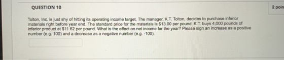 QUESTION 10 2 poin Tolton, Inc. is just shy of hitting its operating income target. The manager, K.T. Tolton, decides to purc