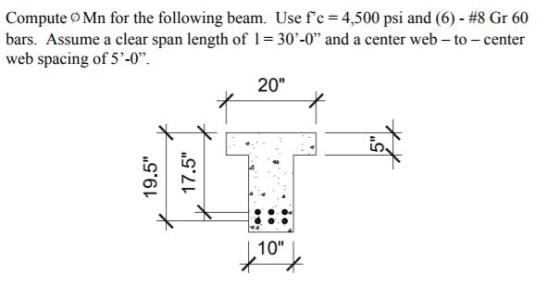 Compute o Mn for the following beam. Usefc = 4,500 psi and (6)-#8 Gr 60 bars. Assume a clear span length of l = 3040 and a center web-to-center web spacing of 5-0. 20 10