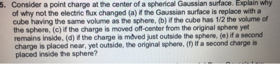 5. Consider a point charge at the center of a spherical Gaussian surface. Explain why of why not the electric flux changed (a) if the Gaussian surface is replace with a cube having the same volume as the sphere, (b) if the cube has 1/2 the volume of the sphere, (c) if the charge is moved off-center from the original sphere yet remains inside, (d) if the charge is moved just outside the sphere, (e) if a second charge is placed near, yet outside, the original sphere, (f) If a second charge is placed inside the sphere?