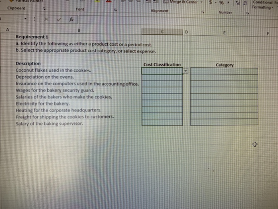 & Center - $ -% , Conditional Fo Formatting Clipboard Font Alignment Number Requirement 1 а.ldentify the following as either a product.cost or a period cost. b. Select the appropriate product cost category, or select expense. Description Coconut flakes used in the cookies. Depreciation on the ovens. Insurance on the computers used in the accounting office. Wages for the bakery security guard Salaries of the bakers who make the cookies. Electricity for the bakery. Heating for the corporate headquarters Freight for shipping the cookies to customers. Salary of the baking supervisor. Cost Classification