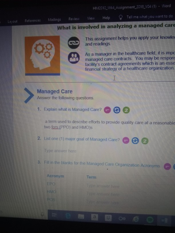 HM2010 WI4 Assignment 2018 V04 (1) Word what you want to do Layout References Mailings Review View Help Tell me What is involved in analyzing a managed care This assignment helps you apply your knowled and readings. Ch As a manager in the healthcare field, it is impo managed care contracts. You may be respon: facilitys contract agreements which is an esse financial strategy of a healthcare organization. Managed Care Answer the following questions 1. Explain what is Managed Care?2 a term used to describe efforts to provide quality care at a reasonable two fors.(PPO) and HMO)s List one (1) major goal of Managed Care? Type answer here 2. 9ΘΘ 3. Fill in the blanks for the Managed Care Organization Acronyms. Acronym EPO HMO POS Term