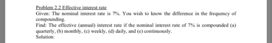 Problem 2.2 Effective interest rate Given: The nominal interest rate is 7%. You wish to know the difference in the frequency of compounding Find: The effective (annual) interest rate if the nominal interest rate of 7% is compounded (a) quarterly, (b) monthly, (c) weekly, (d) daily, and (e) continuously. Solution