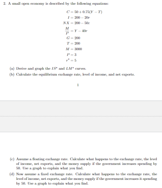 2. A small open economy is described by the following equations: C=50+0.75(Y-T) 1- 200 20 NX-200-50 G- 200 T-200 M 3000 P-3 r = 5 (a) Derive and graph the IS and LM* curves. (b) Calculate the equilibrium exchange rate, level of income, and net exports (c) Assume a floating exchange rate. Calculate what happens to the exchange rate, the level of income, net exports, and the money supply if the government increases spending by 50. Use a graph to explain (d) Now assume a fixed exchange rate. Calculate what happens to the exchange rate, the level of income, net exports, and the money supply if the government increases it spending by 50. Use a graph to explain what you find.