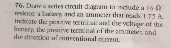 76. Draw a series circuit diagram to include a 16-2 resistor, a battery, and an ammeter that reads 1.75 A. Indicate the posit