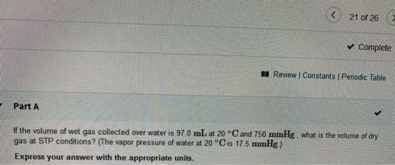 21 of 26 Complete Review | Constants Periodic Table Part A If the volume of wet gas collected over water is 97.0 mL at 20 °C