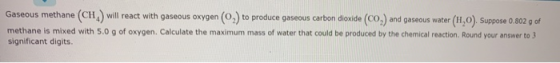 Gaseous methane (CH) will react with gaseous oxygen (0) to produce gaseous carbon dioxide (CO) and gaseous water (H1,0). Supp