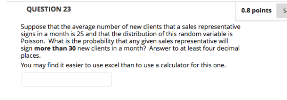 0.8 points S Suppose that the average number of new clients that a sales representative signs in a month is 25 and that the distribution of this random variable is Poisson. What is the probability that any given sales representative will sign more than 30 new clients in a month? Answer to at least four decimal places. You may find it easier to use excel than to use a calculator for this one