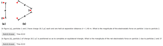In gure a particles 1 and 2 have charge 18.3 μC each and are held at separation distanced 1.40 m what is the magnitude of the electrostatic orce on article due to particle 2 Submit Answer Tries 0/10 In figure (b), particle 3 of charge 18.3 HC is positioned so as to complete an equilateral triangle. What is the mangitude of the net electrostatic force on particle 1 due to particles 2 and 3? Submit Answer Tries 0/10