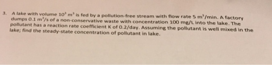 h volume 103 m3 is fed by a pollution-free stream with flow rate 5 ms/min. A factory 3. A lake wit dumps 0.1 m/s of a non-conservative waste with concentration 100 mg/L into the lake. The pollutant has a reaction rate coefficient K of 0.2/day. Assuming the pollutant is well mixed in the lake; find the steady-state concentration of pollutant in lake.