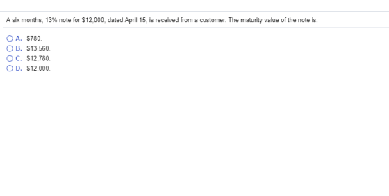 A six months, 13% note for $12,000, dated April 15, is received from a customer. The maturity value of the note is O A. $780. OB. $13,560 OC. $12,780 D. $12,000