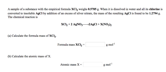 A sample of a substance with the empirical formula 2 weighs 0.5785 g. When it is dissolved in water and all its chlorine is converted to insoluble AgCl by addition of an excess of silver nitrate, the mass of the resulting AgCl is found to be 1.2794 g. The chemical reaction is XCI, 2 AgNO3 2Agci X(NO3)2 (a) Calculate the formula mass of XCh Formula mass XCl g mol (b) Calculate the atomic mass of X Atomic mass X g mol