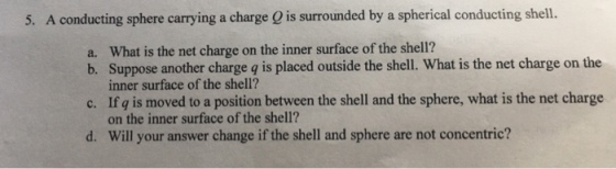 5. A conducting sphere carrying a charge O is surrounded by a spherical conducting shell. a. What is the net charge on the inner surface of the shell? b. Suppose another charge q is placed outside the shell. What is the net charge on the inner surface of the shell? c. If g is moved to a position between the shell and the sphere, what is the net charge on the inner surface of the shell Will your answer change if the shell and sphere are not concentric? d.