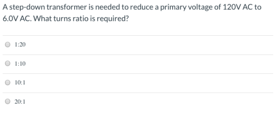 A step-down transformer is needed to reduce a primary voltage of 120V AC to 6.0V AC. What turns ratio is required? 1:20 1:10