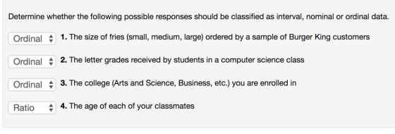 Determine whether the following possible responses should be classified as interval, nominal or ordinal data. Ordinal Ordinal Ordinal Ratio 1. The size of fries (small, medium, large) ordered by a sample of Burger King customers 2. The letter grades received by students in a computer science class 3. The college (Arts and Science, Business, etc.) you are enrolled in 4, The age of each of your classmates