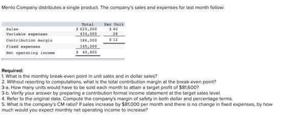 Menlo Company distributes a single product. The companys sales and expenses for last month follow: Sales Variable expenses C