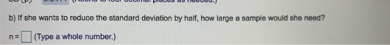 b) If she wants to reduce the standard deviation by half, how large a sample would she need? ne (Type a whole number.)