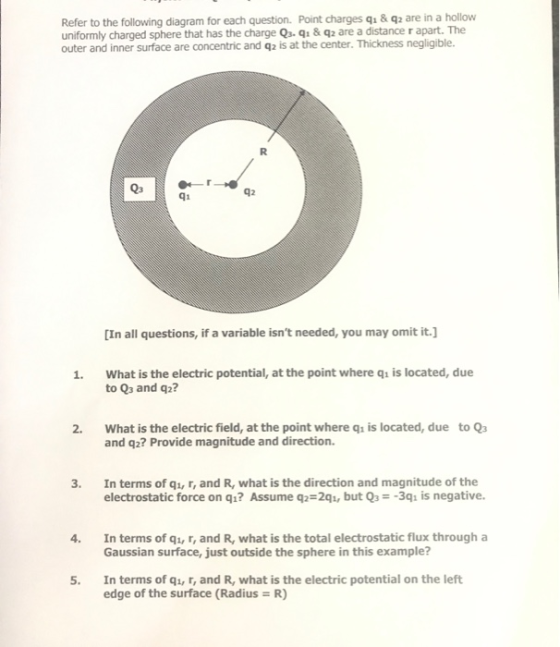 Refer to the following diagram for each question. Point charges qu & q2 are in a hollow uniformly charged sphere that has the charge Qa. q& q2 are a distance r apart. The outer and inner surface are concentric and q2 is at the center. Thickness negligible. Q3 42 q1 [In all questions, if a variable isnt needed, you may omit it. What is the electric potential, at the point where qis located, due to Q3 and q2? 2. What is the electric field, at the point where qi is located, due to Q3 and q2? Provide magnitude and direction. 3. In terms of qi, r, and R, what is the direction and magnitude of the electrostatic force on qi? Assume q- 2q, but Qs--3qı is negative In terms of q, r, and R, what is the total electrostatic flux through a Gaussian surface, just outside the sphere in this example? 4. 5. In terms of qi, r, and R, what is the electric potential on the left edge of the surface (Radius R)