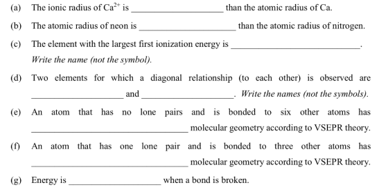 (a) The ionic radius of Ca2 is (b) The atomic radius of neon is (c) The element with the largest first ionization energy is than the atomic radius of Ca. than the atomic radius of nitrogen. Write the name (not the symbol) (d) Two elements for which a diagonal relationship (to each other) is observed are and Write the names (not the symbols) (e) An atom that has no lone pairs and is bonded to six other atoms has molecular geometry according to VSEPR theory (f) An atom that has one lone pair and is bonded to three other atoms has molecular geometry according to VSEPR theory. (g) Energy is when a bond is broken.