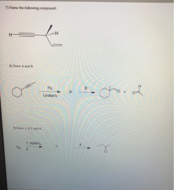 7) Name the following compound: H- ΠΗ 8) Draw A and B. H H2 B A ou Lindlars 9) Draw 1, 2, 3, and 4. 1. NaNH2 2