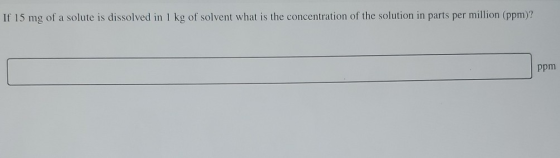 If 15 mg of a solute is dissolved in 1 kg of solvent what is the concentration of the solution in parts per million (ppm)? pp