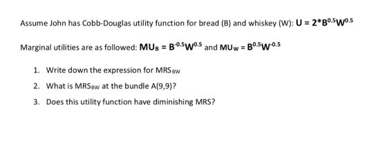 Assume John has Cobb-Douglas utility function for bread (B) and whiskey (W): U- 2*B0.5w0.5 Marginal utilities are as followed: MUs B0sW05 and MUw Bo5w°s 0.5 1. Write down the expression for MRSBw 2. What is MRSBw at the bundle A(9,9)? 3. Does this utility function have diminishing MRS?