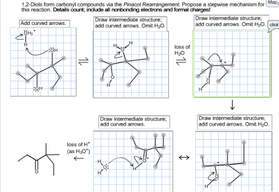 1,2-Diols form carbonyl compounds via the Pinacol Rearrangement. Propose a stepwise mechanism for Map D this reaction. Details oount, include all nonbonding electrons and fonmal charges! Draw intermediate structure Draw intermediate structure Add curved arrows. add curved arrows. Omit H20, click add curved arrows. Omit H20. loss of OH H2O Draw intermediate structure; Draw intermediate structure; add curved arrows. Omit H20. add curved arrows. loss of H as H30
