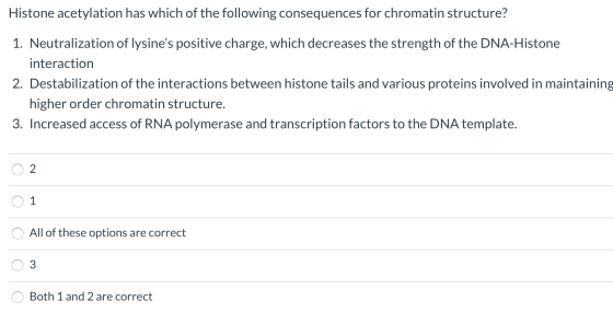 Histone acetylation has which of the following consequences for chromatin structure? 1. Neutralization of lysines positive c
