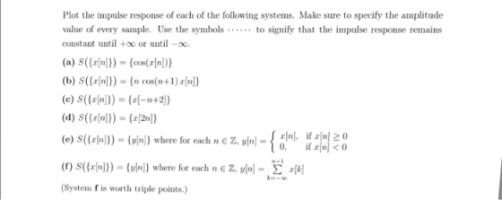 Plot the impulse response of each of the following systems. Make sure to specify the amplitude value of every sample. Use the symbols.. to signify that the impulse response remains constant until +oo or untiloo (b) S()) ncosn+1)nl) (d) s(fn))-2n (e)S((zln]))= {y[n]} where for each nez, y[n]= n], (f) S({rln))) = z. vw-kEvrl ifx[n]20 (vn) where for each n (System f is worth triple points.)