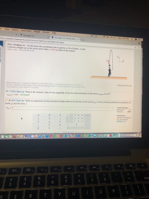 s People KF The Expert TA (9%) Problem 11: 0ethe moonthe acceleration due to gravity is l/6ofErth A is thrown straight up on the moon and it takesr 23 s to return to the surface. .c-rackng id:588-22-47-45-8540-18345w Otheesper.c yor Expen TA numeric value for the magnitude ede tre fall acceleraon on the noo, anin men 25% Part (a) what is 1633 Coreee i softhe gravitational Keele-at er 25 % Part (b) Write an expression for the mau mum height-hieved by the ballon the moon, earth, g, and the time, t Grade Summary θ (1977189