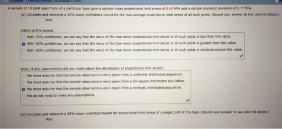 A sample of 18 joint specimens of a particular type gave a sample mean proportional limit stress of 8.45 MPa and a sample standard deviation of 0.77 MPa. (a) Calculate and interpret a 95% lower confidence bound for the true average proportional limit stress of all such joints. (Round your answer to two decimal places.) MPa Interpret this bound. O with 95% confidence, we can say that the value of the true mean proportional limit stress of all such joints is less than this value. | O with 95% confidence, we can say that the value of the true mean proportional limit stress of all such joints is greater than this value. O with 95% confidence, we can say that the value of the true mean proportional limit stress of all such joints is centered around this value. What, if any, assumptions did you make about the distribution of proportional limit stress? We must assume that the sample observations were taken from a uniformly distributed population. O We must assume that the sample observations were taken from a chi-square distributed population O We must assume that the sample observations were taken from a normally distributed population. We do not need to make any assumptions ess of a s ejo t of this type (Round your answer to two decr al places.) (D Calculate and interpreta 95% lower prediction bound or proportional lin its MPa