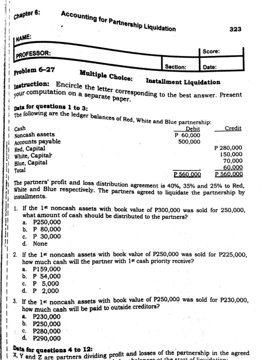 Accounting for Partnership Liquidation chapter 323 INAME: Score PROFESSOR m 6-27 Section Date Multiple Choice: Installment Liquidation t los sour computation o truction: Encircle the letter corresponding to the best answ n a separate paper pata for questiona 1 to 3 are the ledger balances of Red, White and Blue pa rtnershi p: Cash Noncash assets Accounts payable Red, Capital White, Capital P 60,000 500,000 P 280,000 150,000 70,000 i Blue, Capital Total The partners profit and loss distribution White and Blue respectively. Th agreement is 40%, 35% and 25% to Red, e partners agreed to liquidate the partnership by installments. 1. If the 1s noncash assets with book value of P300,000 was sold for 250,000 what amount of cash should be distributed to the partners? a. P250,000 b. P 80,000 c. P 30,000 1 d. None 2. If the l*t noncash assets with book value of P250,000 was sold for P225,000, I how much cash will the partner with 1s cash priority receive? I a. P159,000 I b. P 54,000 с. Р 5,000 I d. P 2,000 3. If the 1st noncash assets with book value of P250,000 was sold for P230,000 how much cash will be paid to outside creditors? a P230,000 b. P250,000 c. P280,000 d. P290,000 I Data for questions 4 to 12: agreed Y and Z are partners dividing profit and losses of the partnership in the