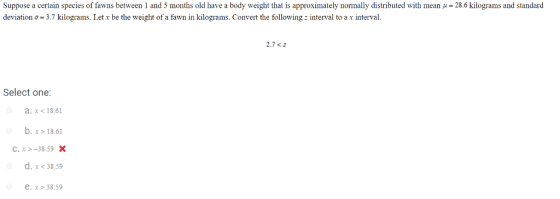 suppose a certain species of awns between 1 and 5 months old have a body weight that is approximately normally distributed with mean μ = 28.6 kilograms and standard deviation σ. 3.7 kilograms. Let x be the weight of a fawn in kilograms. Convert the following : interval to a x interval. 2.7 <z Select one: a. x< 18.61 b. x>18.61 c, x >-38.59 . d. x < 38.59 e. x>38.59