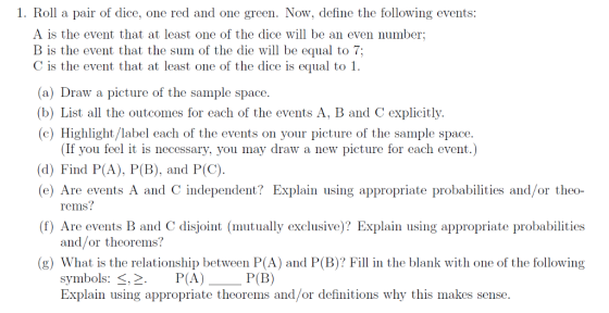 1. Roll a pair of dice, one red and one green. Now, define the following events: A is the event that at least one of the dice will be an even number B is the event that the sum of the die will be equal to 7; C is the event that at least one of the dice is equal to 1 (a) Draw a picture of the sample space. (b) List all the outcomes for each of the events A, B and C explicitly. (c) Highlight/label each of the events on your picture of the sample space. (If you feel it is necessary, you may draw a new picture for each event.) d) Find P(A), P(B), and P(C) (e) Are events A and C independent? Explain using appropriate probabilities and/or theo- (f) Are events B and C disjoint (mutually exclusive)? Explain using appropriate probabilities (g) What is the relationship between P(A) and P(B)? Fill in the blank with one of the following rems? and/or theorems? symbols: s,2P(A) P(B) Explain using appropriate theorems and/or definitions why this makes sense.