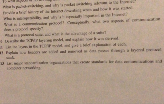 To what aspects What is packet-switching, and why is packet switching relevant to the Internet Provide a brief history of the Internet describing when and how it was started What is interoperability, and why is it especially important in the Internet? What is a communication protocol? Conceptually, what two aspects of communication does a protocol specify? What is a protocol suite, and what is the advantage of a suite? 0 Describe the TCP/IP layering model, and explain how it was derived. 11 List the layers in the TCP/IP model, and give a brief explanation of each. 12 Explain how headers are added and removed as data passes through a layered protocol stack 13 List major standardization organizations that create standards for data communications and computer networking.