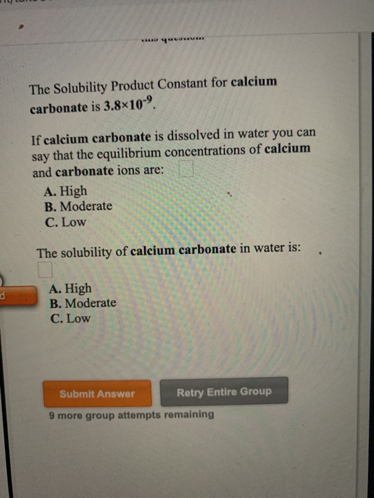 The Solubility Product Constant for calcium carbonate is 3.8x10-9. If calcium carbonate is dissolved in water you can say tha