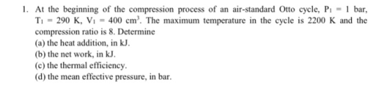 1. At the beginning of the compression process of an air-standard Otto cycle, P bar, T1 = 290 K, Vi = 400 cm. The maximum temperature in the cycle is 2200 K and the compression ratio is 8. Determine (a) the heat addition, in kJ (b) the net work, in kJ. (c) the thermal efficiency. (d) the mean effective pressure, in bar.